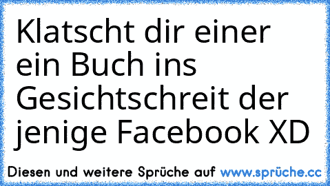 Klatscht dir einer ein Buch ins Gesicht
schreit der jenige Facebook XD