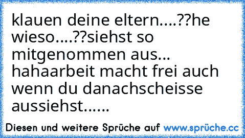 klauen deine eltern....??
he wieso....??
siehst so mitgenommen aus... haha
arbeit macht frei auch wenn du danach
scheisse aussiehst......