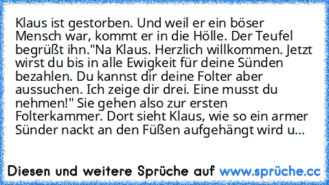 Klaus ist gestorben. Und weil er ein böser Mensch war, kommt er in die Hölle. Der Teufel begrüßt ihn."Na Klaus. Herzlich willkommen. Jetzt wirst du bis in alle Ewigkeit für deine Sünden bezahlen. Du kannst dir deine Folter aber aussuchen. Ich zeige dir drei. Eine musst du nehmen!" Sie gehen also zur ersten Folterkammer. Dort sieht Klaus, wie so ein armer Sünder nackt an den Füßen aufgehängt wir...