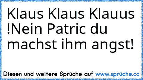 Klaus Klaus Klauus !
Nein Patric du machst ihm angst!