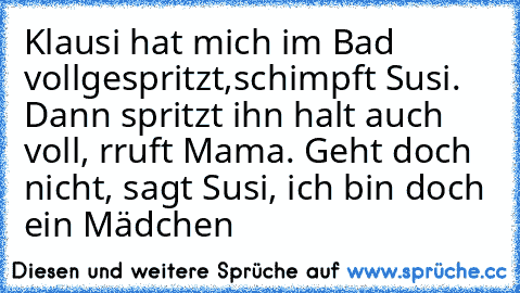 Klausi hat mich im Bad vollgespritzt,schimpft Susi. Dann spritzt ihn halt auch voll, rruft Mama. Geht doch nicht, sagt Susi, ich bin doch ein Mädchen