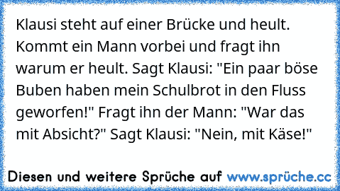 Klausi steht auf einer Brücke und heult. Kommt ein Mann vorbei und fragt ihn warum er heult. Sagt Klausi: "Ein paar böse Buben haben mein Schulbrot in den Fluss geworfen!" Fragt ihn der Mann: "War das mit Absicht?" Sagt Klausi: "Nein, mit Käse!"