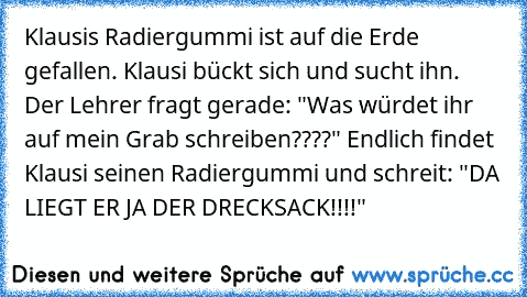 Klausis Radiergummi ist auf die Erde gefallen. Klausi bückt sich und sucht ihn. Der Lehrer fragt gerade: "Was würdet ihr auf mein Grab schreiben????" Endlich findet Klausi seinen Radiergummi und schreit: "DA LIEGT ER JA DER DRECKSACK!!!!"