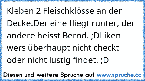 Kleben 2 Fleischklösse an der Decke.
Der eine fliegt runter, der andere heisst Bernd. ;D
Liken wers überhaupt nicht checkt oder nicht lustig findet. ;D