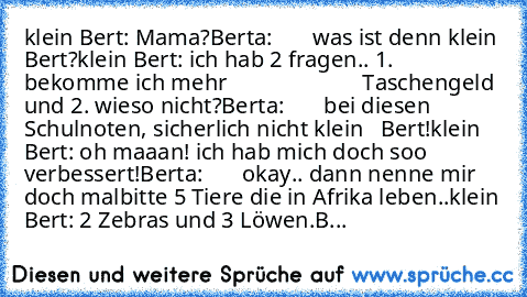 klein Bert: Mama?
Berta:       was ist denn klein Bert?
klein Bert: ich hab 2 fragen.. 1. bekomme ich mehr                        Taschengeld und 2. wieso nicht?
Berta:       bei diesen Schulnoten, sicherlich nicht klein   Bert!
klein Bert: oh maaan! ich hab mich doch soo verbessert!
Berta:       okay.. dann nenne mir doch mal
bitte 5 Tiere die in Afrika leben..
klein Bert: 2 Zebras und 3 Löwen.
B...