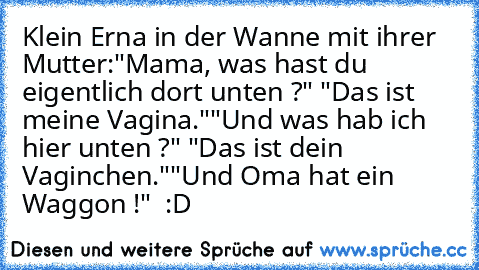 Klein Erna in der Wanne mit ihrer Mutter:
"Mama, was hast du eigentlich dort unten ?" "Das ist meine Vagina."
"Und was hab ich hier unten ?" "Das ist dein Vaginchen."
"Und Oma hat ein Waggon !"  :D