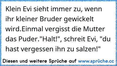 Klein Evi sieht immer zu, wenn ihr kleiner Bruder gewickelt wird.
Einmal vergisst die Mutter das Puder.
"Halt!", schreit Evi, "du hast vergessen ihn zu salzen!"