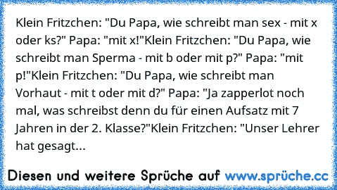 Klein Fritzchen: "Du Papa, wie schreibt man sex - mit »x« oder »ks«?" Papa: "mit »x«!"
Klein Fritzchen: "Du Papa, wie schreibt man Sperma - mit »b« oder mit »p«?" Papa: "mit »p«!"
Klein Fritzchen: "Du Papa, wie schreibt man Vorhaut - mit »t« oder mit »d«?" Papa: "Ja zapperlot noch mal, was schreibst denn du für einen Aufsatz mit 7 Jahren in der 2. Klasse?"
Klein Fritzchen: "Unser Lehrer hat ges...