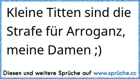 Kleine Titten sind die Strafe für Arroganz, meine Damen ;)