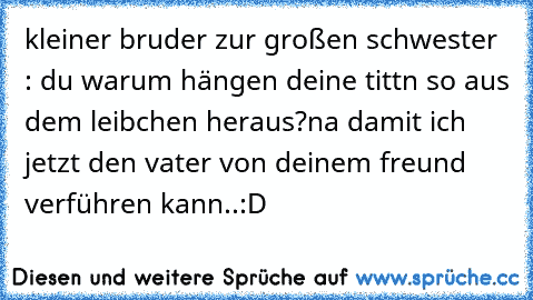 kleiner bruder zur großen schwester : du warum hängen deine tittn so aus dem leibchen heraus?
na damit ich jetzt den vater von deinem freund verführen kann..:D