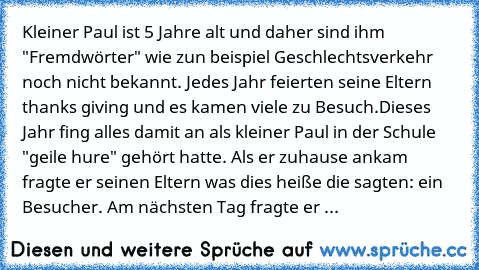 Kleiner Paul ist 5 Jahre alt und daher sind ihm "Fremdwörter" wie zun beispiel Geschlechtsverkehr noch nicht bekannt. Jedes Jahr feierten seine Eltern thanks giving und es kamen viele zu Besuch.
Dieses Jahr fing alles damit an als kleiner Paul in der Schule "geile hure" gehört hatte. Als er zuhause ankam fragte er seinen Eltern was dies heiße die sagten: ein Besucher. Am nächsten Tag fragte er ...