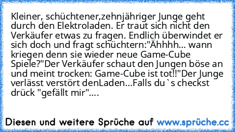 Kleiner, schüchtener,zehnjähriger Junge geht durch den Elektroladen. Er traut sich nicht den Verkäufer etwas zu fragen. Endlich überwindet er sich doch und fragt schüchtern:"Ähhhh... wann kriegen denn sie wieder neue Game-Cube Spiele?"
Der Verkäufer schaut den Jungen böse an und meint trocken: Game-Cube ist tot!!"
Der Junge verlässt verstört denLaden...
Falls du`s checkst drück "gefällt mir"....