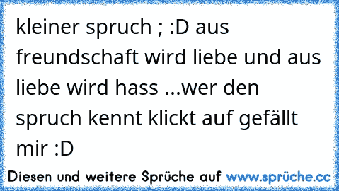 kleiner spruch ; :D
 aus freundschaft wird liebe und aus liebe wird hass ...
wer den spruch kennt klickt auf gefällt mir :D