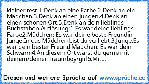 kleiner test 
1.Denk an eine Farbe.
2.Denk an ein Mädchen.
3.Denk an einen Jungen.
4.Denk an einen schönen Ort.
5.Denk an dein lieblings Buchstaben.
Auflösung:
1.Es war deine lieblings Farbe
2.Mädchen: Es war deine beste Freundin Junge:In das Mädchen bist du verliebt 
3.Junge:Es war dein bester Freund Mädchen: Es war dein Schwarm
4.An diesem Ort wärst du gerne mit deinem/deiner Traumboy/girl
5....