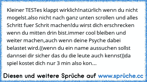 Kleiner TEST
es klappt wirklich!
natürlich wenn du nicht mogelst.
also nicht nach ganz unten scrollen und alles Schritt fuer Schrit machen!
du wirst dich erschrecken wenn du mitten drin bist.
immer cool bleiben und weiter machen,
auch wenn deine Psyche dabei belastet wird.
((wenn du ein name aussuchen sollst dann
sei dir sicher das du die leute auch kennst))
da spiel kostet dich nur 3 min also ...