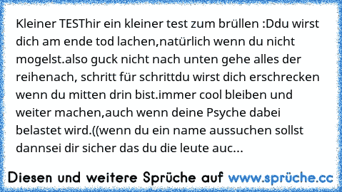 Kleiner TEST
hir ein kleiner test zum brüllen :D
du wirst dich am ende tod lachen,
natürlich wenn du nicht mogelst.
also guck nicht nach unten gehe alles der reihe
nach, schritt für schritt
du wirst dich erschrecken wenn du mitten drin bist.
immer cool bleiben und weiter machen,
auch wenn deine Psyche dabei belastet wird.
((wenn du ein name aussuchen sollst dann
sei dir sicher das du die leute auc...