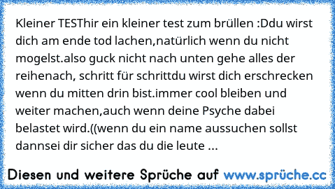 Kleiner TEST
hir ein kleiner test zum brüllen :D
du wirst dich am ende tod lachen,
natürlich wenn du nicht mogelst.
also guck nicht nach unten gehe alles der reihe
nach, schritt für schritt
du wirst dich erschrecken wenn du mitten drin bist.
immer cool bleiben und weiter machen,
auch wenn deine Psyche dabei belastet wird.
((wenn du ein name aussuchen sollst dann
sei dir sicher das du die leute ...