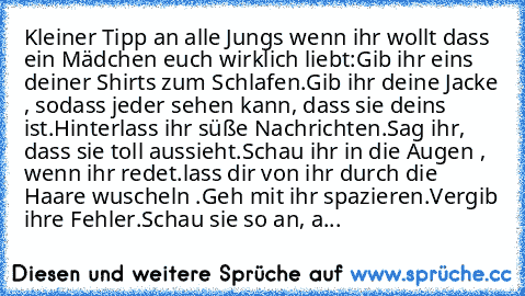 Kleiner Tipp an alle Jungs wenn ihr wollt dass ein Mädchen euch wirklich liebt:
Gib ihr eins deiner Shirts zum Schlafen.
Gib ihr deine Jacke , sodass jeder sehen kann, dass sie deins ist.
Hinterlass ihr süße Nachrichten.
Sag ihr, dass sie toll aussieht.
Schau ihr in die Augen , wenn ihr redet.
lass dir von ihr durch die Haare wuscheln .
Geh mit ihr spazieren.
Vergib ihre Fehler.
Schau sie so an...