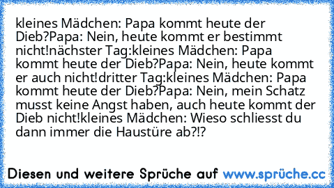 kleines Mädchen: Papa kommt heute der Dieb?
Papa: Nein, heute kommt er bestimmt nicht!
nächster Tag:
kleines Mädchen: Papa kommt heute der Dieb?
Papa: Nein, heute kommt er auch nicht!
dritter Tag:
kleines Mädchen: Papa kommt heute der Dieb?
Papa: Nein, mein Schatz musst keine Angst haben, auch heute kommt der Dieb nicht!
kleines Mädchen: Wieso schliesst du dann immer die Haustüre ab?!?