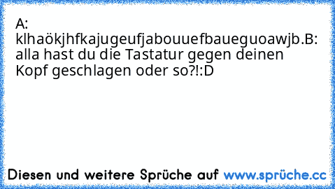 A: klhaökjhfkajugeufjabouuefbaueguoawjb.
B: alla hast du die Tastatur gegen deinen Kopf geschlagen oder so?!
:D