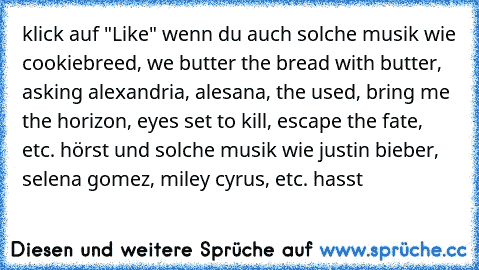 klick auf "Like" wenn du auch solche musik wie cookiebreed, we butter the bread with butter, asking alexandria, alesana, the used, bring me the horizon, eyes set to kill, escape the fate, etc. hörst und solche musik wie justin bieber, selena gomez, miley cyrus, etc. hasst