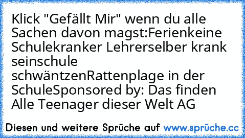 Klick "Gefällt Mir" wenn du alle Sachen davon magst:
Ferien
keine Schule
kranker Lehrer
selber krank sein
schule schwäntzen
Rattenplage in der Schule
Sponsored by: Das finden Alle Teenager dieser Welt AG