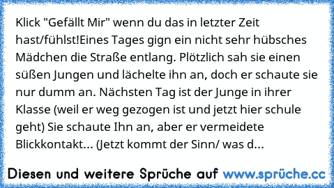 Klick "Gefällt Mir" wenn du das in letzter Zeit hast/fühlst!
Eines Tages gign ein nicht sehr hübsches Mädchen die Straße entlang. Plötzlich sah sie einen süßen Jungen und lächelte ihn an, doch er schaute sie nur dumm an. Nächsten Tag ist der Junge in ihrer Klasse (weil er weg gezogen ist und jetzt hier schule geht) Sie schaute Ihn an, aber er vermeidete Blickkontakt... (Jetzt kommt der Sinn/ wa...