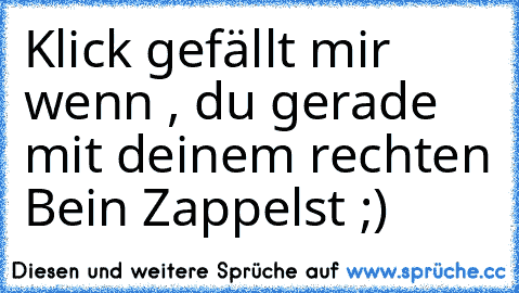 Klick gefällt mir wenn , du gerade mit deinem rechten Bein Zappelst ;)