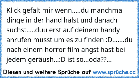 Klick gefält mir wenn..
...du manchmal dinge in der hand hälst und danach suchst..
...duu erst auf deinem handy anrufen musst um es zu finden :D....
...du nach einem horror film angst hast bei jedem geräush...
:D ist so...oda??...