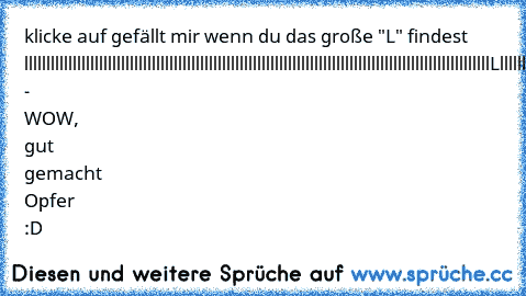 klicke auf gefällt mir wenn du das große "L" findest llllllllllllllllllllllllllllllllllllllllllllllllllllllllllllllllllllllllllllllllllllllllllllllllllllllllllLlllllllllllllllllllllllllllllllllllllllllllllllllllllllllllllllllllllllllllllllllllllllllllllllllllllllllllllllllllllllllllllllllllllllllllllllllll - WOW, gut gemacht Opfer :D