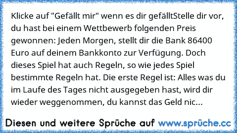 Klicke auf "Gefällt mir" wenn es dir gefällt
Stelle dir vor, du hast bei einem Wettbewerb folgenden Preis gewonnen: Jeden Morgen, stellt dir die Bank 86400 Euro auf deinem Bankkonto zur Verfügung. Doch dieses Spiel hat auch Regeln, so wie jedes Spiel bestimmte Regeln hat. Die erste Regel ist: Alles was du im Laufe des Tages nicht ausgegeben hast, wird dir wieder weggenommen, du kannst das Geld nic...