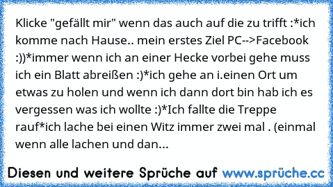 Klicke "gefällt mir" wenn das auch auf die zu trifft :
*ich komme nach Hause.. mein erstes Ziel PC-->Facebook :))
*immer wenn ich an einer Hecke vorbei gehe muss ich ein Blatt abreißen :)
*ich gehe an i.einen Ort um etwas zu holen und wenn ich dann dort bin hab ich es vergessen was ich wollte :)
*Ich fallte die Treppe rauf
*ich lache bei einen Witz immer zwei mal . (einmal wenn alle lachen und ...