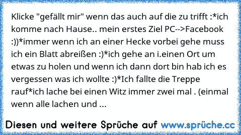 Klicke "gefällt mir" wenn das auch auf die zu trifft :
*ich komme nach Hause.. mein erstes Ziel PC-->Facebook :))
*immer wenn ich an einer Hecke vorbei gehe muss ich ein Blatt abreißen :)
*ich gehe an i.einen Ort um etwas zu holen und wenn ich dann dort bin hab ich es vergessen was ich wollte :)
*Ich fallte die Treppe rauf
*ich lache bei einen Witz immer zwei mal . (einmal wenn alle lachen und dan...