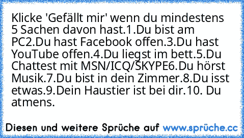 Klicke 'Gefällt mir' wenn du mindestens 5 Sachen davon hast.
1.Du bist am PC
2.Du hast Facebook offen.
3.Du hast YouTube offen.
4.Du liegst im bett.
5.Du Chattest mit MSN/ICQ/SKYPE
6.Du hörst Musik.
7.Du bist in dein Zimmer.
8.Du isst etwas.
9.Dein Haustier ist bei dir.
10. Du atmens.