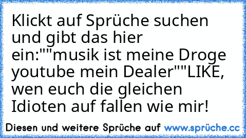 Klickt auf Sprüche suchen und gibt das hier ein:
""musik ist meine Droge youtube mein Dealer""
LIKE, wen euch die gleichen Idioten auf fallen wie mir!