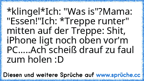 *klingel*
Ich: "Was is"?
Mama: "Essen!"
Ich: *Treppe runter" mitten auf der Treppe: Shit, iPhone ligt noch oben vor'm PC.....Ach scheiß drauf zu faul zum holen :D