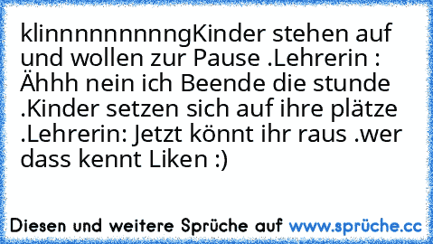 klinnnnnnnnng
Kinder stehen auf und wollen zur Pause .
Lehrerin : Ähhh nein ich Beende die stunde .
Kinder setzen sich auf ihre plätze .
Lehrerin: Jetzt könnt ihr raus .
wer dass kennt Liken :)