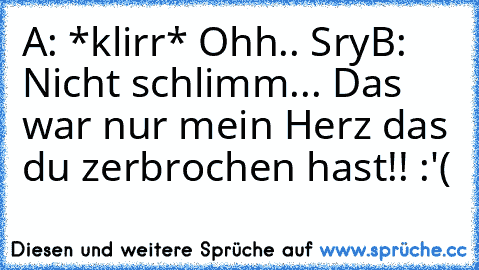 A: *klirr* Ohh.. Sry
B: Nicht schlimm... Das war nur mein Herz das du zerbrochen hast!! :'(