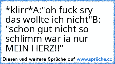 *klirr*
A:"oh fuck sry das wollte ich nicht"
B: "schon gut nicht so schlimm war ia nur MEIN HERZ!!"