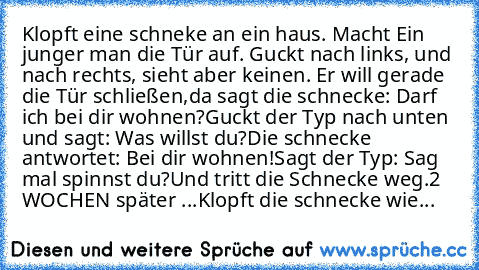 Klopft eine schneke an ein haus. Macht Ein junger man die Tür auf. Guckt nach links, und nach rechts, sieht aber keinen. Er will gerade die Tür schließen,
da sagt die schnecke: Darf ich bei dir wohnen?
Guckt der Typ nach unten und sagt: Was willst du?
Die schnecke antwortet: Bei dir wohnen!
Sagt der Typ: Sag mal spinnst du?
Und tritt die Schnecke weg.
2 WOCHEN später ...
Klopft die schnecke wie...