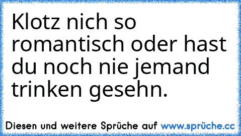 Klotz nich so romantisch oder hast du noch nie jemand trinken gesehn.