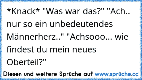 *Knack* "Was war das?" "Ach.. nur so ein unbedeutendes Männerherz.." "Achsooo... wie findest du mein neues Oberteil?"