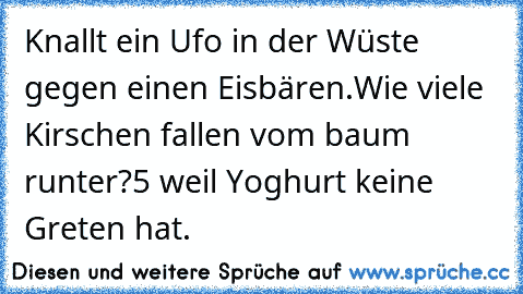 Knallt ein Ufo in der Wüste gegen einen Eisbären.Wie viele Kirschen fallen vom baum runter?
5 weil Yoghurt keine Greten hat.