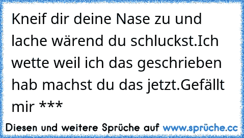 Kneif dir deine Nase zu und lache wärend du schluckst.
Ich wette weil ich das geschrieben hab machst du das jetzt.
Gefällt mir ***