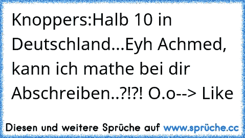 Knoppers:
Halb 10 in Deutschland...
Eyh Achmed, kann ich mathe bei dir Abschreiben..?!?! O.o
--> Like