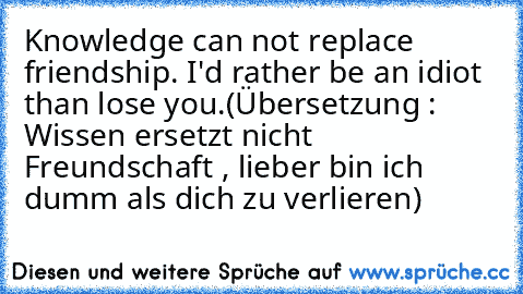 Knowledge can not replace friendship. I'd rather be an idiot than lose you.
(Übersetzung : Wissen ersetzt nicht Freundschaft , lieber bin ich dumm als dich zu verlieren)