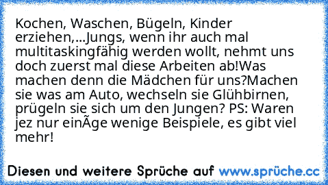 Kochen, Waschen, Bügeln, Kinder erziehen,...
Jungs, wenn ihr auch mal multitaskingfähig werden wollt, nehmt uns doch zuerst mal diese Arbeiten ab!
Was machen denn die Mädchen für uns?
Machen sie was am Auto, wechseln sie Glühbirnen, prügeln sie sich um den Jungen? 
PS: Waren jez nur einíge wenige Beispiele, es gibt viel mehr!