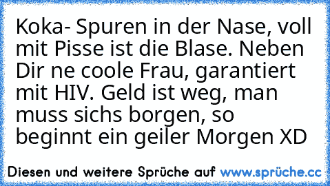 Koka- Spuren in der Nase, voll mit Pisse ist die Blase. Neben Dir ne coole Frau, garantiert mit HIV. Geld ist weg, man muss sichs borgen, so beginnt ein geiler Morgen XD