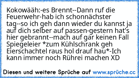 Kokowääh:
-es Brennt
--Dann ruf die Feuerwehr
-hab ich schon
nächster tag
--so ich geh dann wieder du kannst ja auf dich selber auf passen
-gestern hat's hier gebrannt
--mach auf gar keinen Fall Spiegeleier *zum Kühlschrank geh Eierschachtel raus hol drauf hau*
-Ich kann immer noch Rührei machen XD