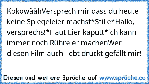 Kokowääh
Versprech mir dass du heute keine Spiegeleier machst
*Stille*
Hallo, versprechs!
*Haut Eier kaputt*
ich kann immer noch Rühreier machen
Wer diesen Film auch liebt drückt gefällt mir!